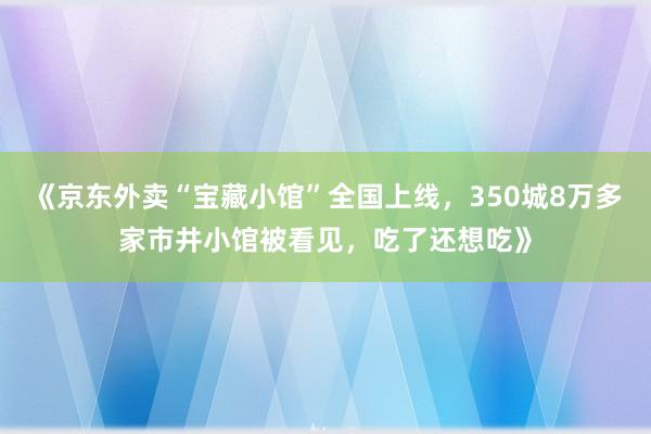《京东外卖“宝藏小馆”全国上线，350城8万多家市井小馆被看见，吃了还想吃》